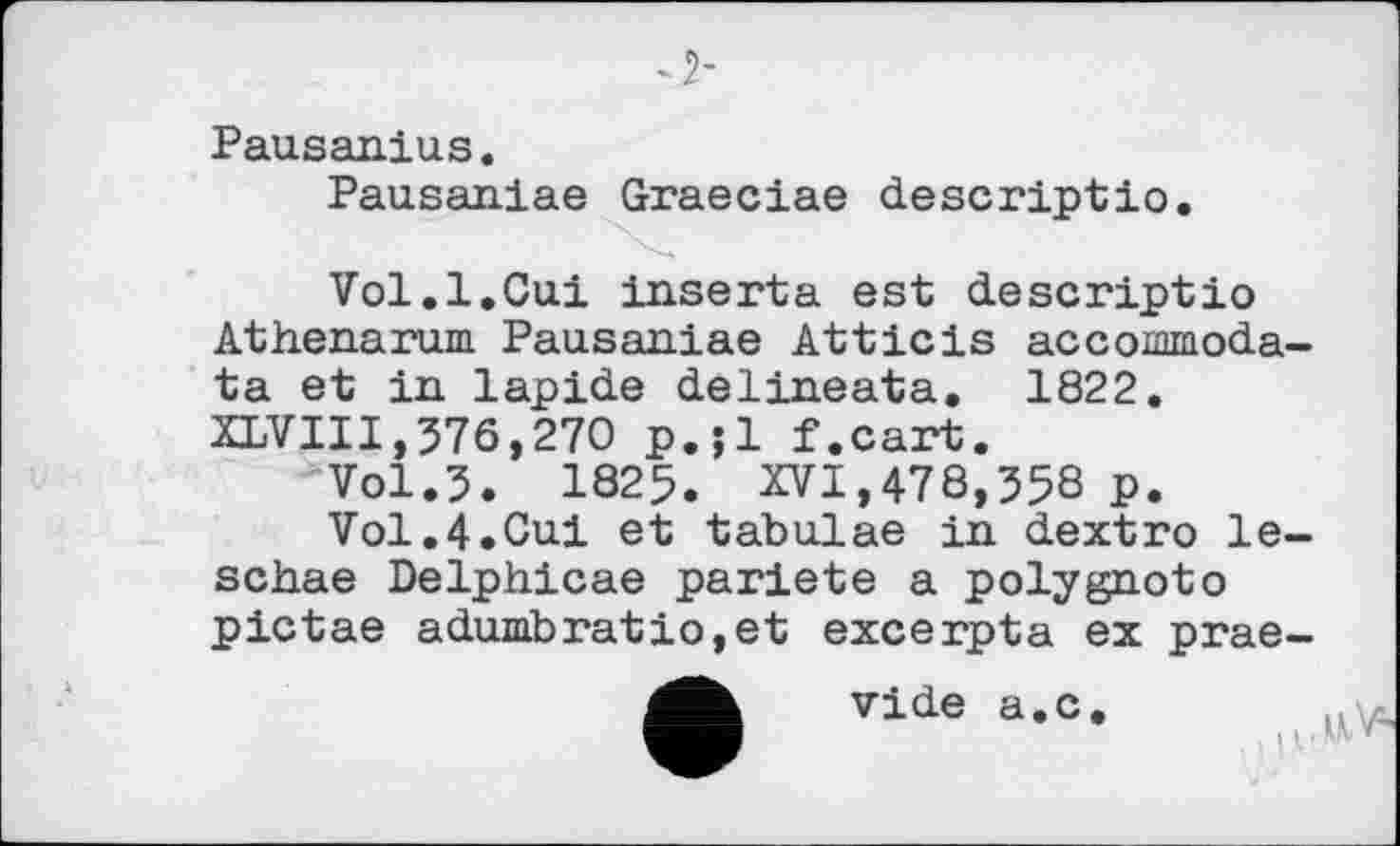 ﻿Pausanius.
Pausaniae Graeciae descriptio.
Vol.1.Oui inserta est descriptio Athenarum. Pausaniae Atticis acconmoda-ta et in lapide delineata. 1822. XLVII1,376,270 p.;l f.cart.
Vol.3. 1825. XVI,478,358 p.
Vol.4.Oui et tabulae in dextro le-schae Delphicae pariete a polygnoto pictae adumbratio,et excerpta ex prae-
vide a.c